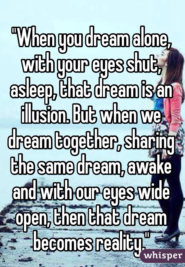 
"When you dream alone, with your eyes shut, asleep, that dream is an illusion. But when we dream together, sharing the same dream, awake and with our eyes wide open, then that dream becomes reality."