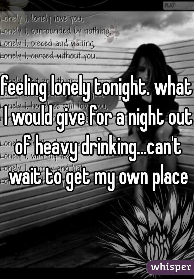 feeling lonely tonight. what I would give for a night out of heavy drinking...can't wait to get my own place