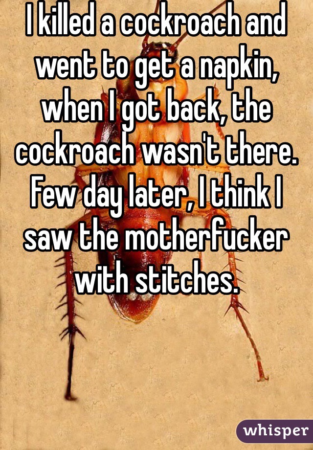 I killed a cockroach and went to get a napkin, when I got back, the cockroach wasn't there. Few day later, I think I saw the motherfucker with stitches.
