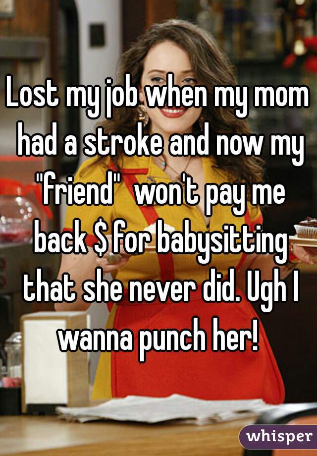 Lost my job when my mom had a stroke and now my "friend"  won't pay me back $ for babysitting that she never did. Ugh I wanna punch her! 