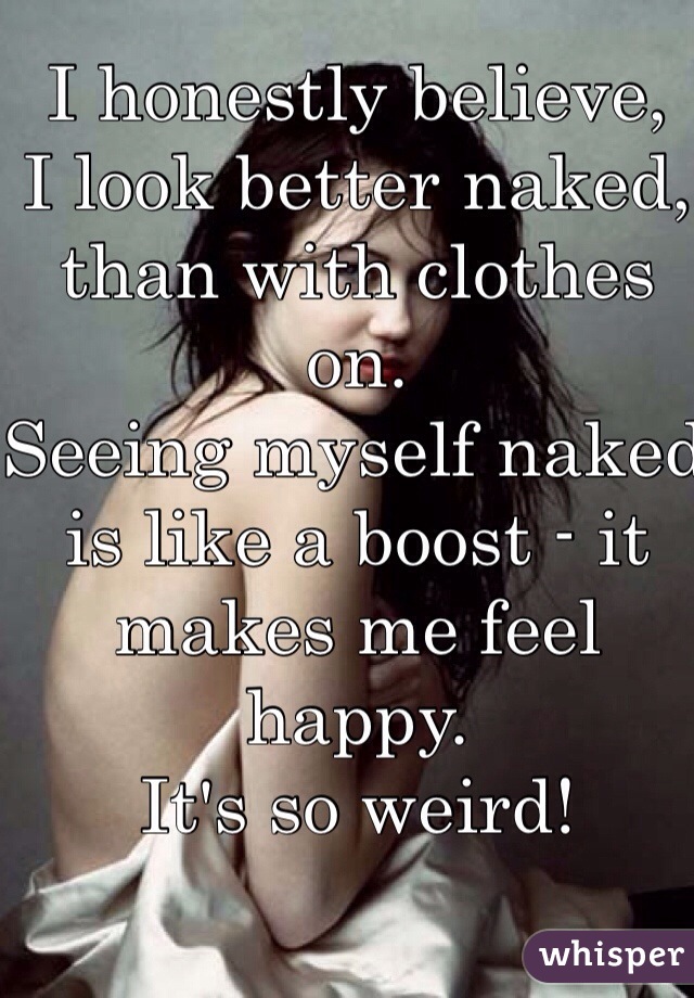 I honestly believe, 
I look better naked, than with clothes on.
Seeing myself naked is like a boost - it makes me feel happy. 
It's so weird!
