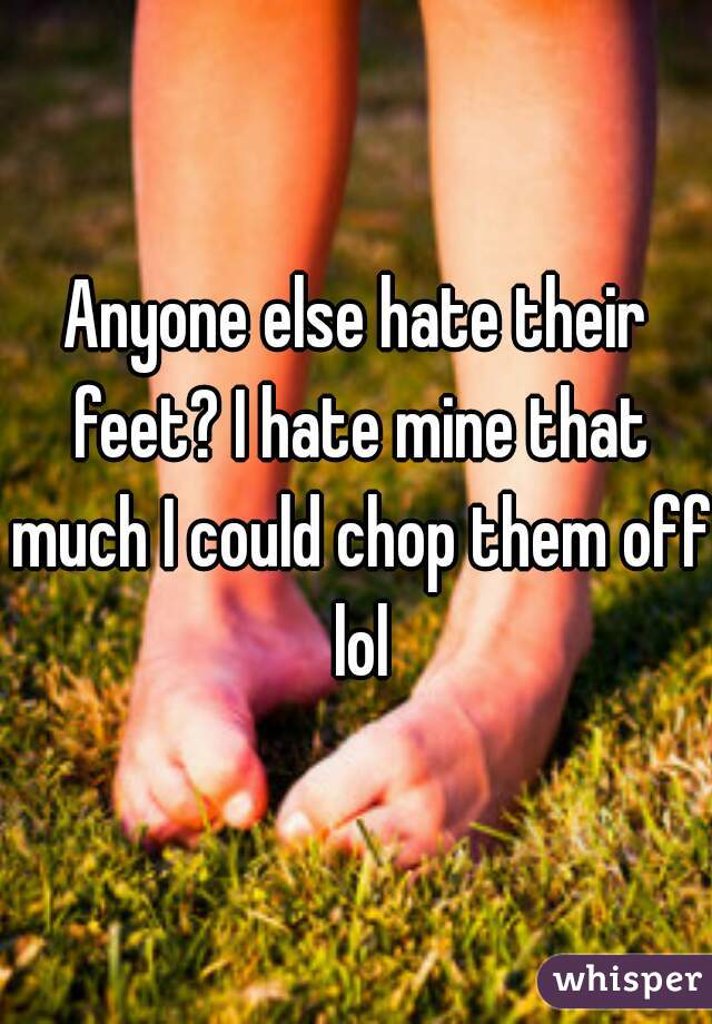 Anyone else hate their feet? I hate mine that much I could chop them off lol