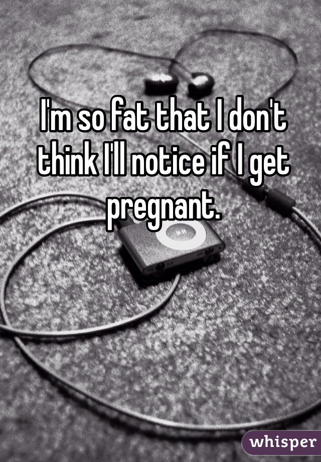 I'm so fat that I don't think I'll notice if I get pregnant.