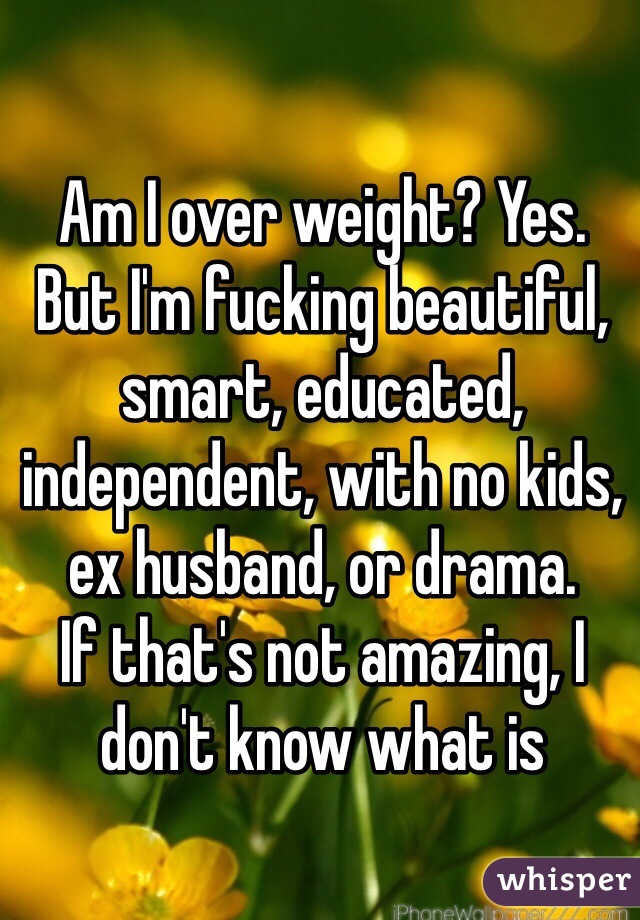 Am I over weight? Yes. 
But I'm fucking beautiful, smart, educated, independent, with no kids, ex husband, or drama. 
If that's not amazing, I don't know what is
