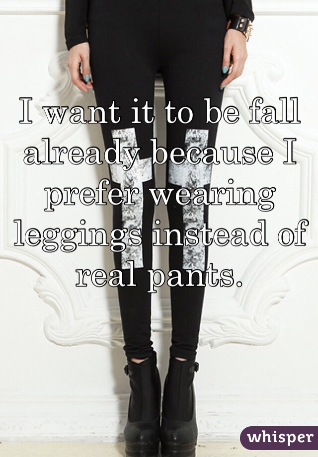 I want it to be fall already because I prefer wearing leggings instead of real pants.