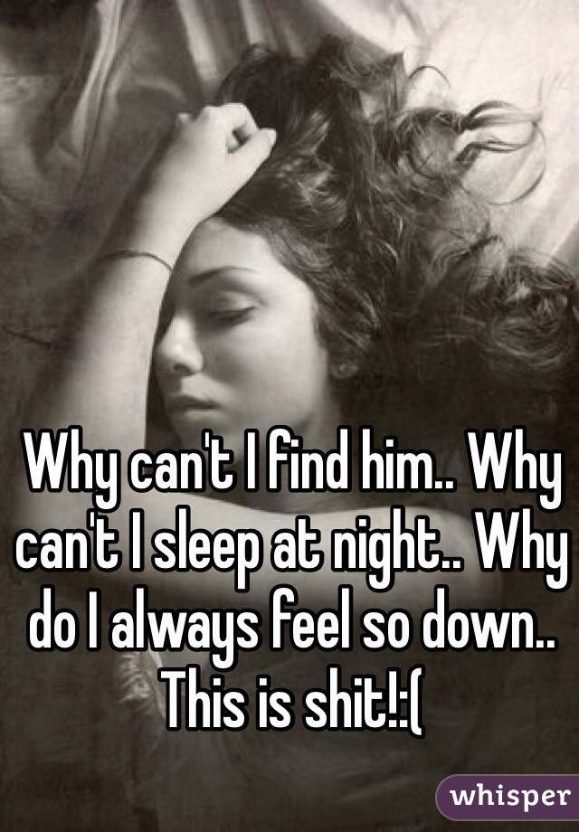 Why can't I find him.. Why can't I sleep at night.. Why do I always feel so down.. This is shit!:( 