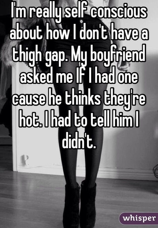 I'm really self conscious about how I don't have a thigh gap. My boyfriend asked me If I had one cause he thinks they're hot. I had to tell him I didn't. 