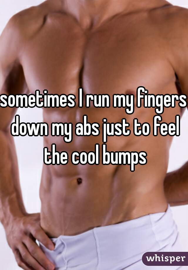 sometimes I run my fingers down my abs just to feel the cool bumps