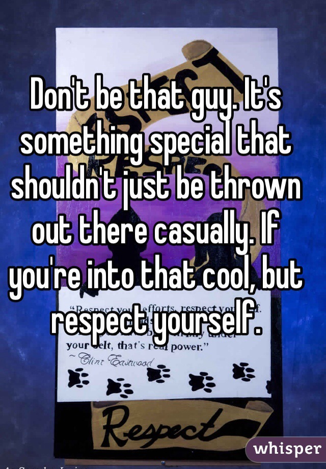 Don't be that guy. It's something special that shouldn't just be thrown out there casually. If you're into that cool, but respect yourself. 