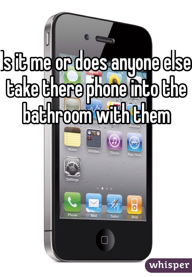 Is it me or does anyone else take there phone into the bathroom with them