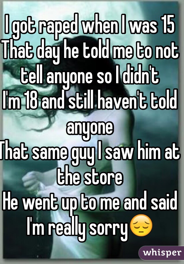 I got raped when I was 15 
That day he told me to not tell anyone so I didn't 
I'm 18 and still haven't told anyone 
That same guy I saw him at the store 
He went up to me and said I'm really sorry😔 