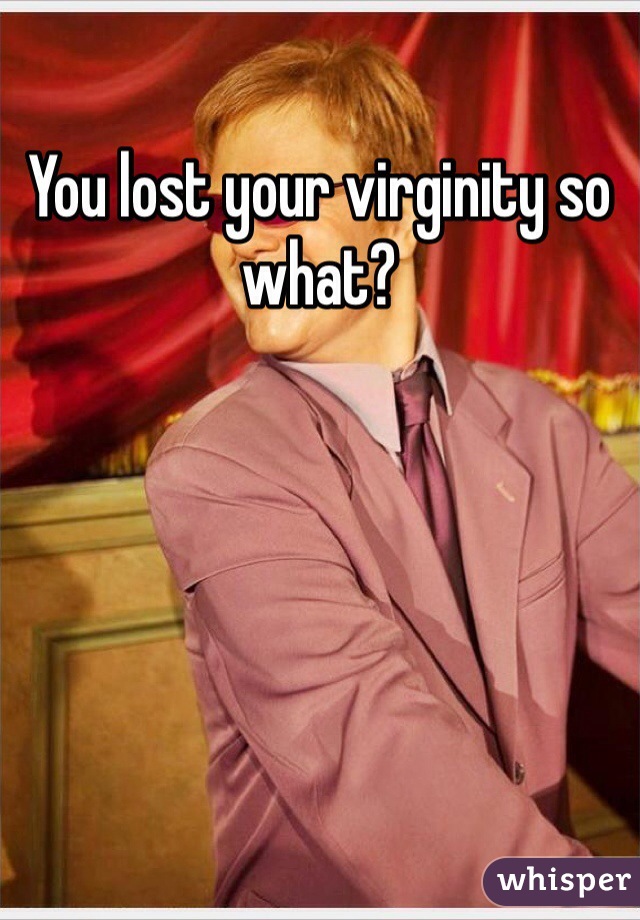 You lost your virginity so what?