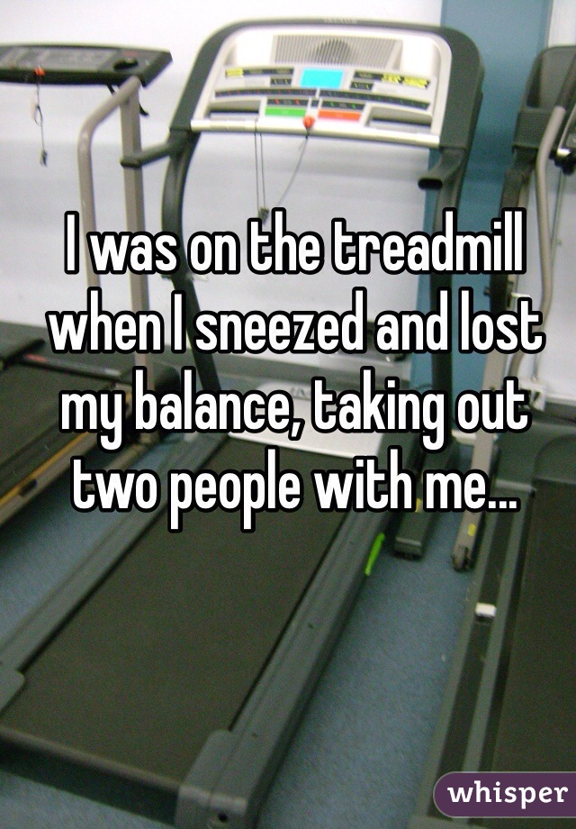 I was on the treadmill when I sneezed and lost my balance, taking out two people with me... 