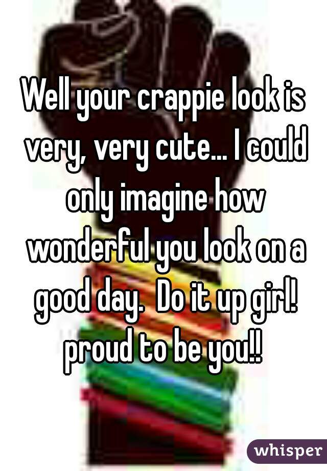 Well your crappie look is very, very cute... I could only imagine how wonderful you look on a good day.  Do it up girl! proud to be you!! 