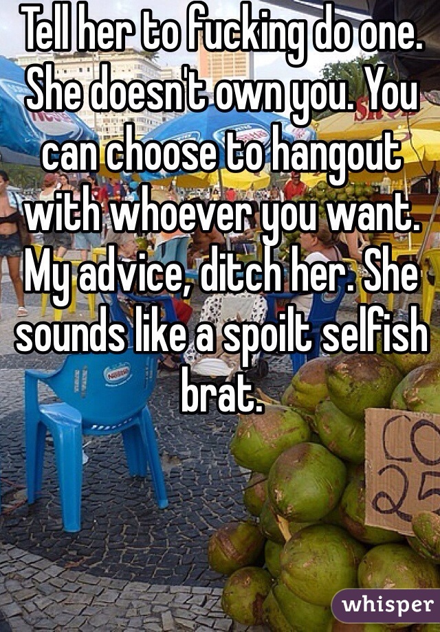 Tell her to fucking do one. She doesn't own you. You can choose to hangout with whoever you want. My advice, ditch her. She sounds like a spoilt selfish brat. 