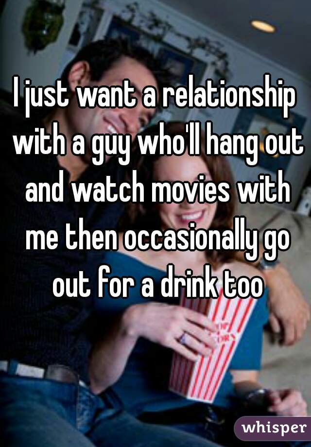 I just want a relationship with a guy who'll hang out and watch movies with me then occasionally go out for a drink too