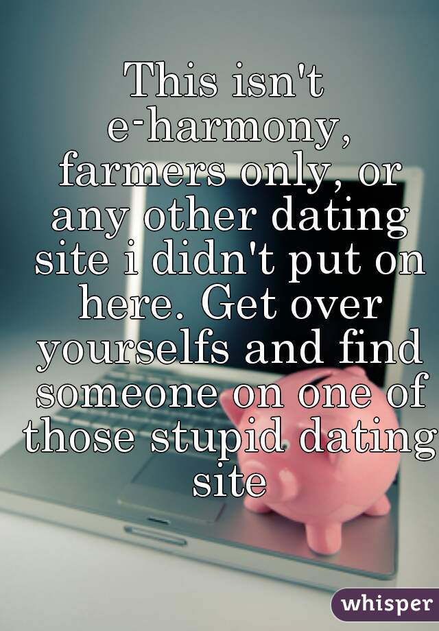 This isn't e-harmony, farmers only, or any other dating site i didn't put on here. Get over yourselfs and find someone on one of those stupid dating site