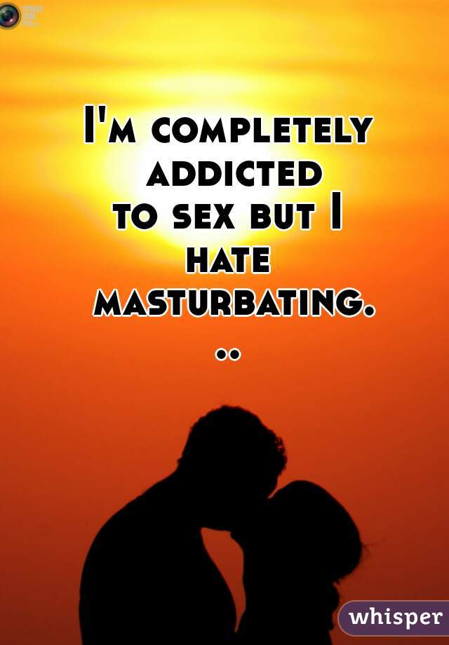 I'm completely addicted
to sex but I
hate masturbating...