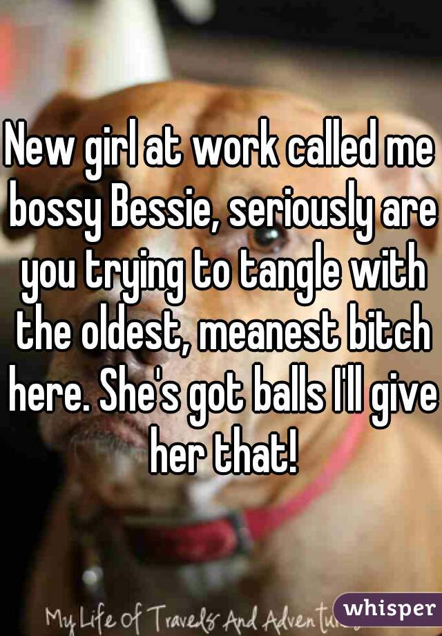 New girl at work called me bossy Bessie, seriously are you trying to tangle with the oldest, meanest bitch here. She's got balls I'll give her that!