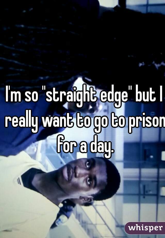 I'm so "straight edge" but I really want to go to prison for a day.