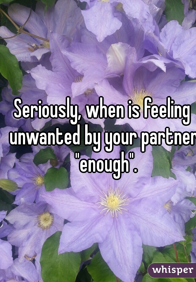Seriously, when is feeling unwanted by your partner  "enough".