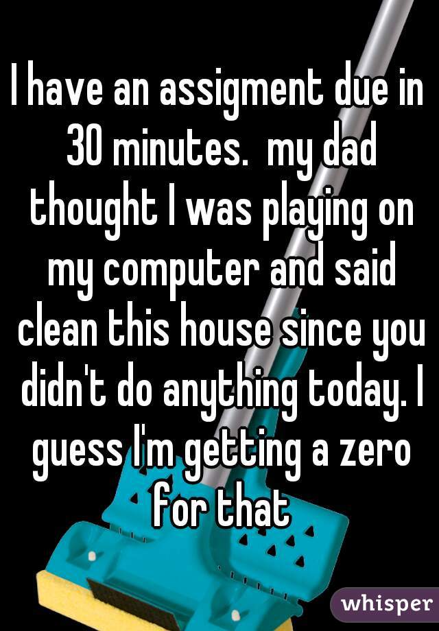 I have an assigment due in 30 minutes.  my dad thought I was playing on my computer and said clean this house since you didn't do anything today. I guess I'm getting a zero for that
