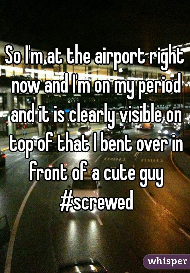 So I'm at the airport right now and I'm on my period and it is clearly visible on top of that I bent over in front of a cute guy #screwed