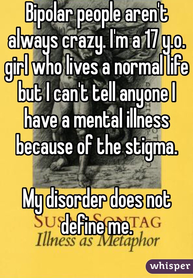 Bipolar people aren't always crazy. I'm a 17 y.o. girl who lives a normal life but I can't tell anyone I have a mental illness because of the stigma. 

My disorder does not define me. 

