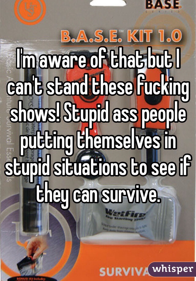 I'm aware of that but I can't stand these fucking shows! Stupid ass people putting themselves in stupid situations to see if they can survive. 