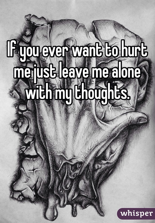 If you ever want to hurt me just leave me alone with my thoughts. 