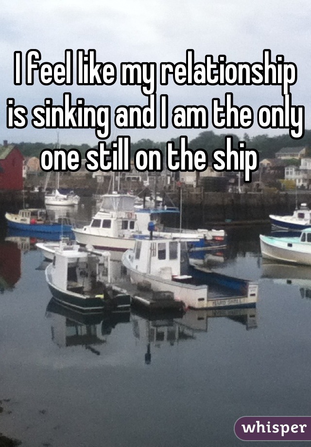 I feel like my relationship is sinking and I am the only one still on the ship  