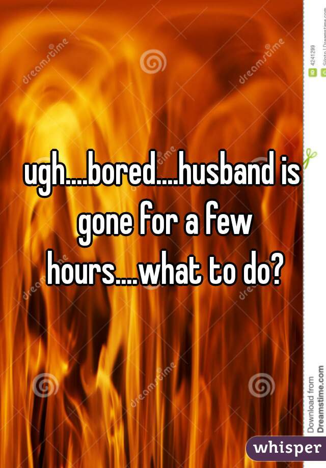 ugh....bored....husband is gone for a few hours....what to do?