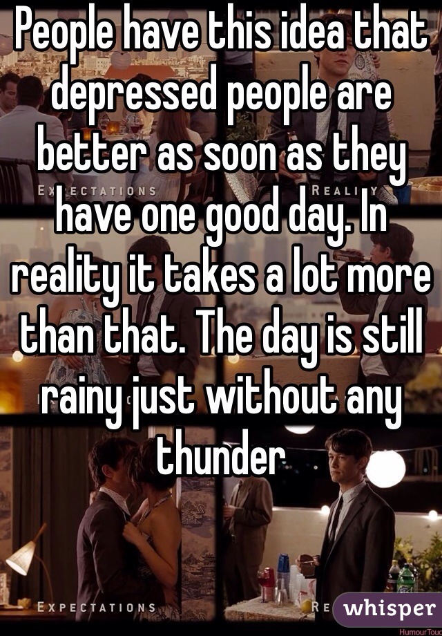 People have this idea that depressed people are better as soon as they have one good day. In reality it takes a lot more than that. The day is still rainy just without any thunder 