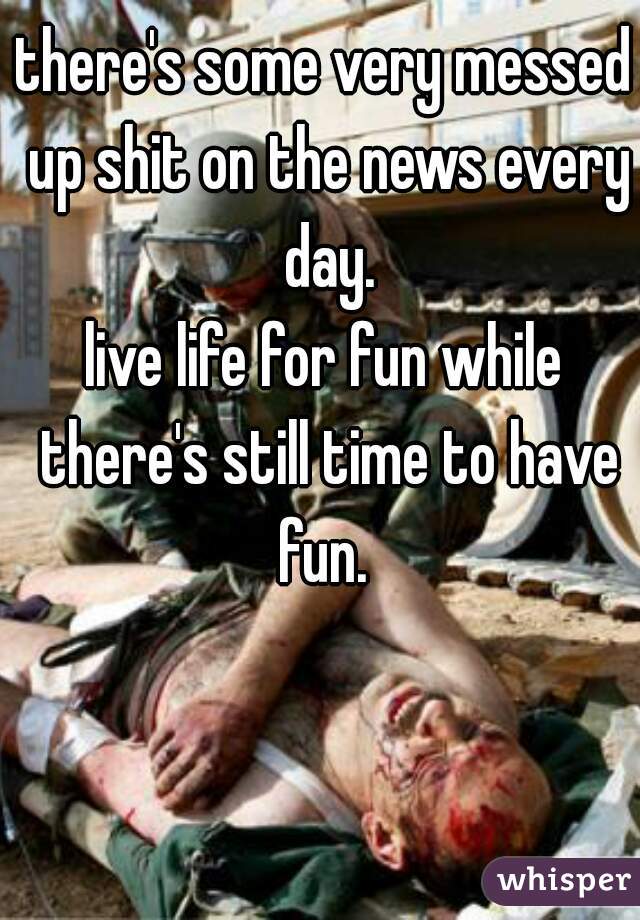 there's some very messed up shit on the news every day.
live life for fun while there's still time to have fun. 
