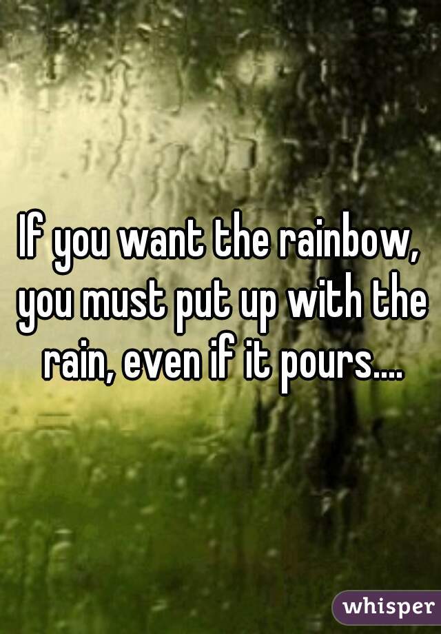 If you want the rainbow, you must put up with the rain, even if it pours....