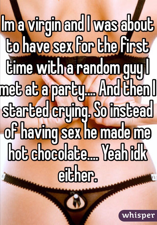 Im a virgin and I was about to have sex for the first time with a random guy I met at a party.... And then I started crying. So instead of having sex he made me hot chocolate.... Yeah idk either. 