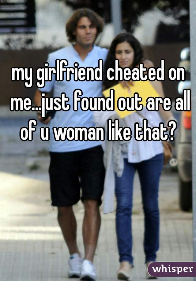 my girlfriend cheated on me...just found out are all of u woman like that? 
