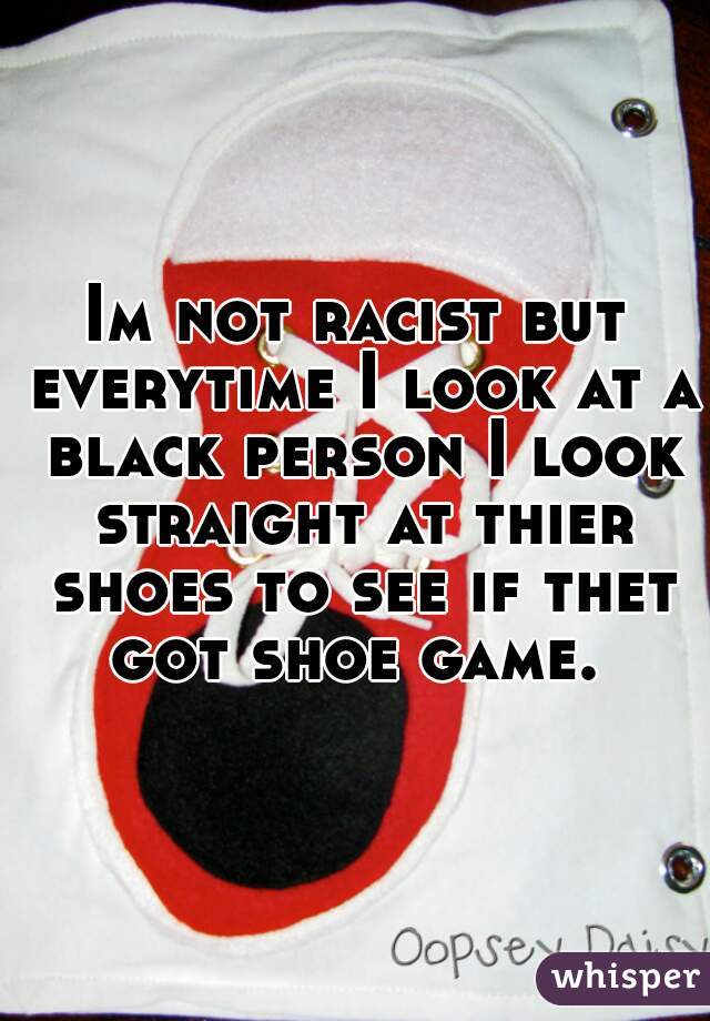 Im not racist but everytime I look at a black person I look straight at thier shoes to see if thet got shoe game. 