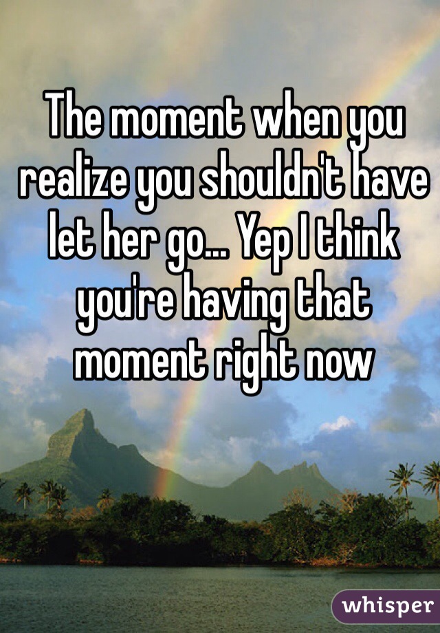 The moment when you realize you shouldn't have let her go... Yep I think you're having that moment right now 