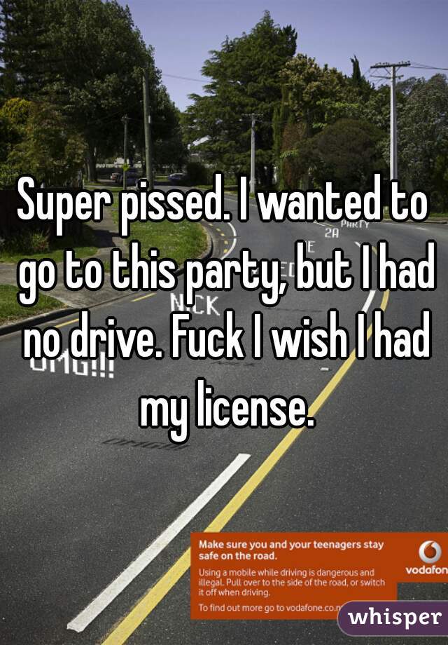 Super pissed. I wanted to go to this party, but I had no drive. Fuck I wish I had my license.