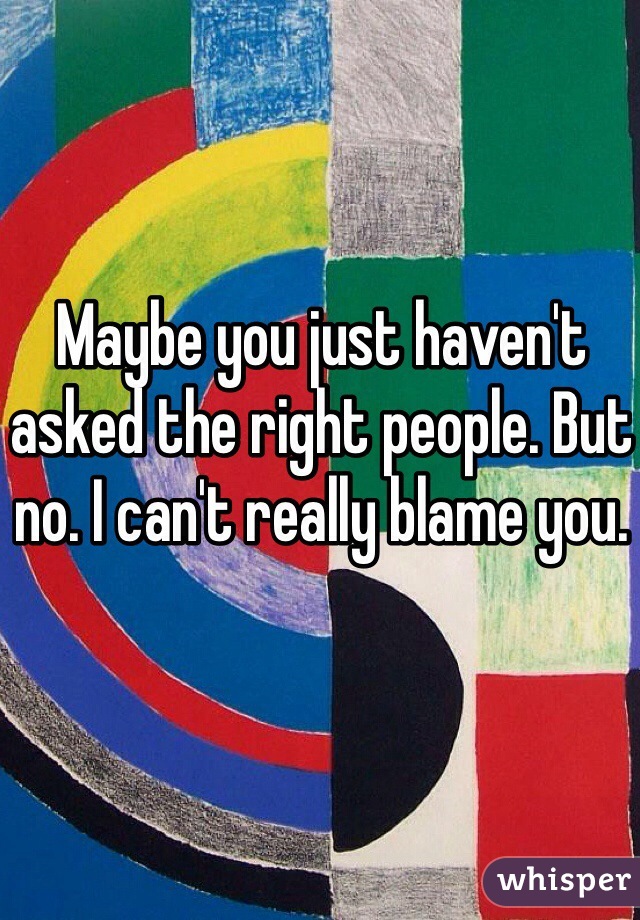 Maybe you just haven't asked the right people. But no. I can't really blame you. 