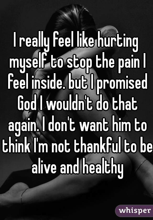 I really feel like hurting myself to stop the pain I feel inside. but I promised God I wouldn't do that again. I don't want him to think I'm not thankful to be alive and healthy