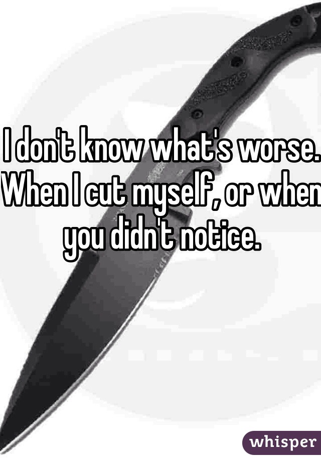 I don't know what's worse. When I cut myself, or when you didn't notice. 