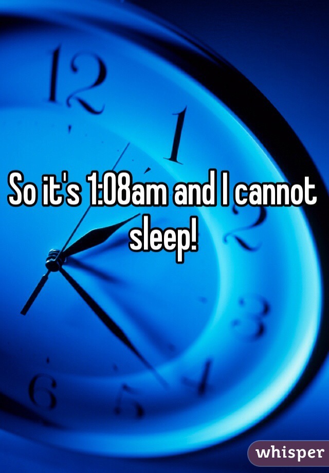 So it's 1:08am and I cannot sleep!