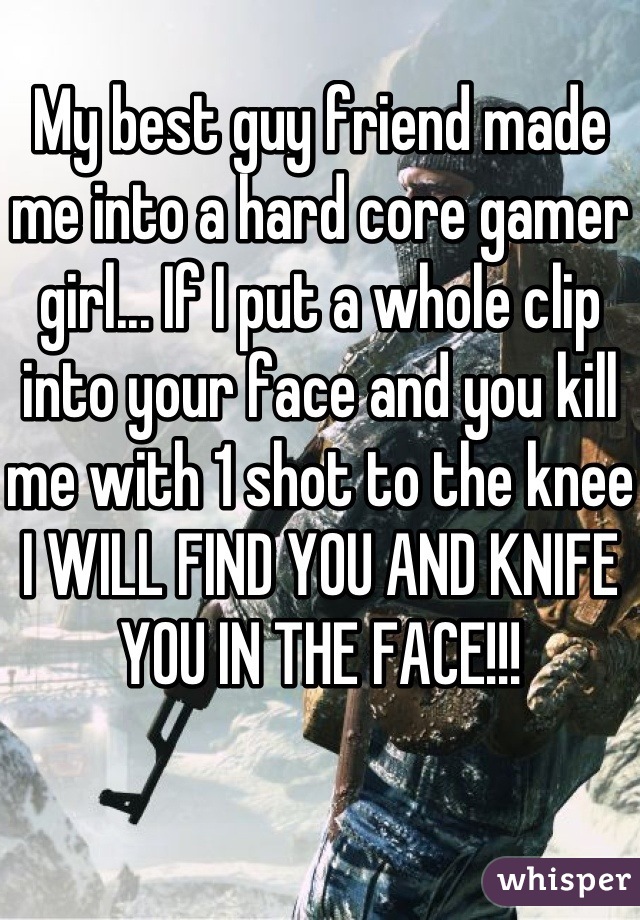 My best guy friend made me into a hard core gamer girl... If I put a whole clip into your face and you kill me with 1 shot to the knee I WILL FIND YOU AND KNIFE YOU IN THE FACE!!!