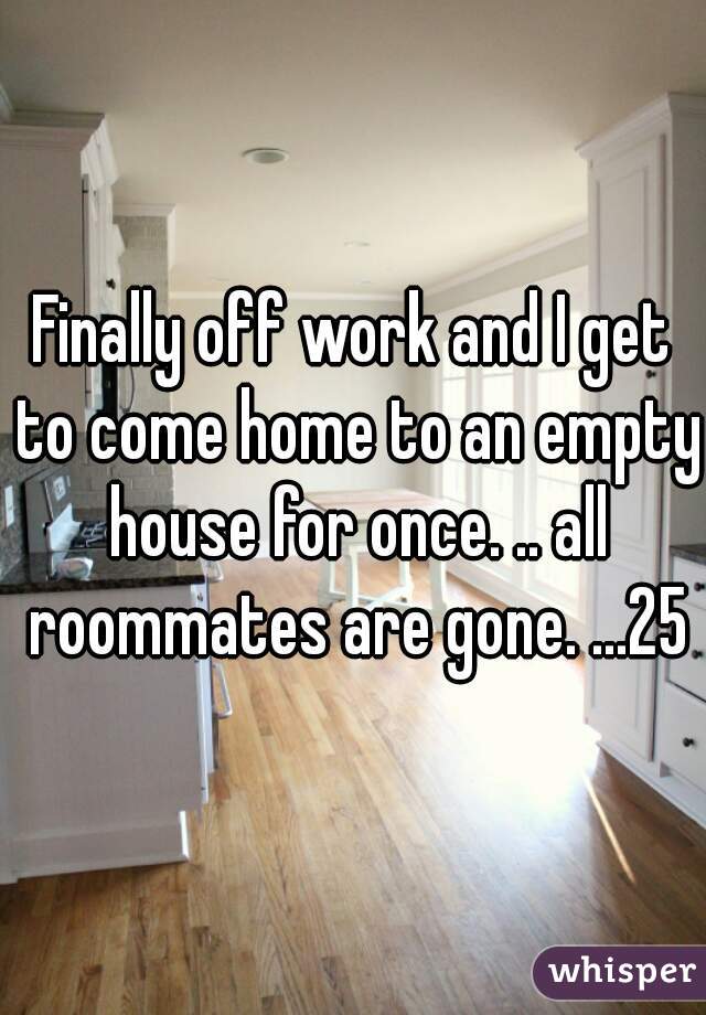 Finally off work and I get to come home to an empty house for once. .. all roommates are gone. ...25m