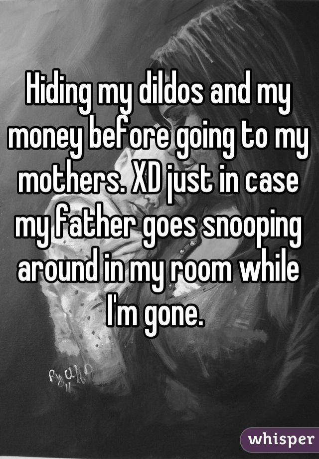Hiding my dildos and my money before going to my mothers. XD just in case my father goes snooping around in my room while I'm gone. 