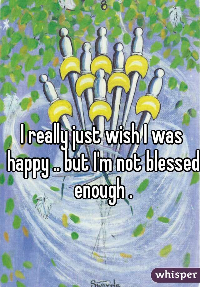 I really just wish I was happy .. but I'm not blessed enough .