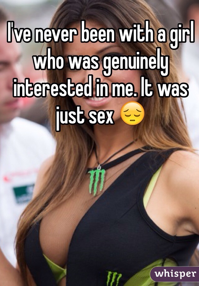 I've never been with a girl who was genuinely interested in me. It was just sex 😔