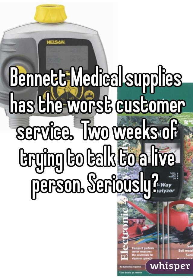 Bennett Medical supplies has the worst customer service.  Two weeks of trying to talk to a live person. Seriously? 